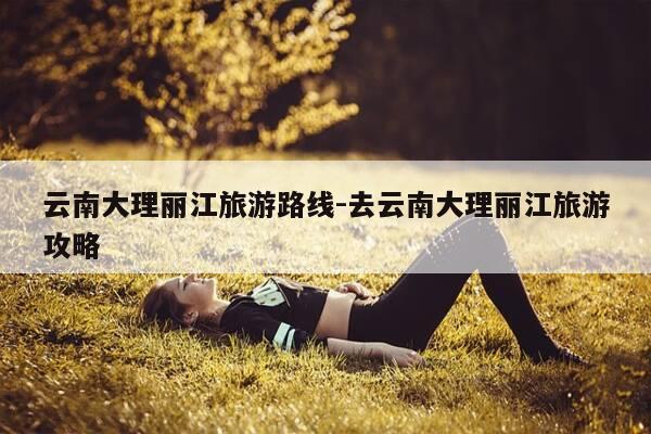 云南大理丽江旅游路线-去云南大理丽江旅游攻略-第1张图片-优惠活动网 云南大理丽江旅游路线-去云南大理丽江旅游攻略-第1张图片-优惠活动网