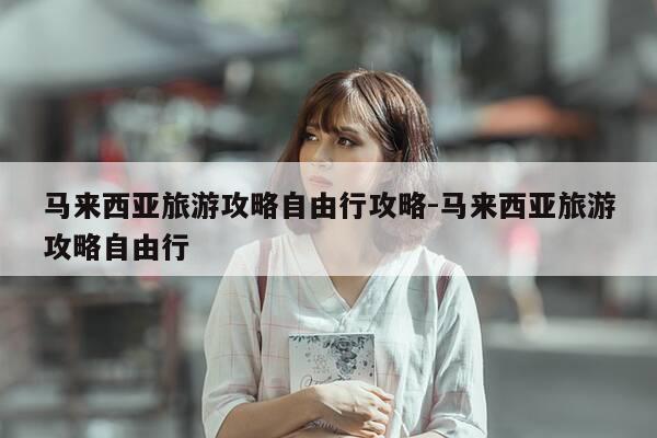 马来西亚旅游攻略自由行攻略-马来西亚旅游攻略自由行-第1张图片-优惠活动网 马来西亚旅游攻略自由行攻略-马来西亚旅游攻略自由行-第1张图片-优惠活动网