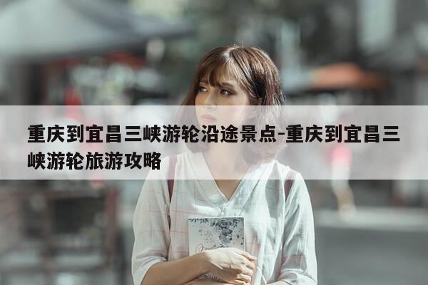 重庆到宜昌三峡游轮沿途景点-重庆到宜昌三峡游轮旅游攻略-第1张图片-优惠活动网 重庆到宜昌三峡游轮沿途景点-重庆到宜昌三峡游轮旅游攻略-第1张图片-优惠活动网