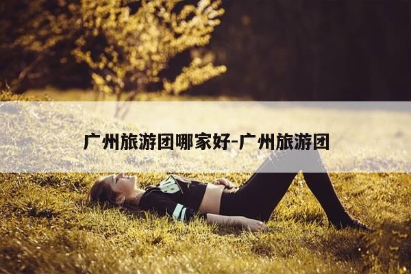 广州旅游团哪家好-广州旅游团-第1张图片-优惠活动网