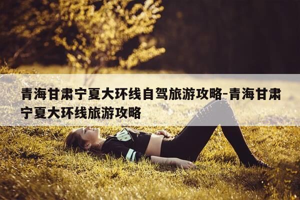 青海甘肃宁夏大环线自驾旅游攻略-青海甘肃宁夏大环线旅游攻略-第1张图片-优惠活动网