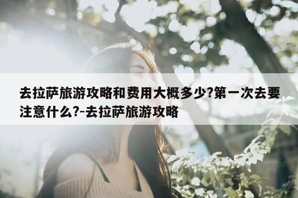 去拉萨旅游攻略和费用大概多少?第一次去要注意什么?-去拉萨旅游攻略-第1张图片-优惠活动网