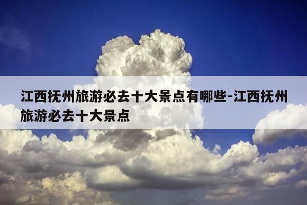 江西抚州旅游必去十大景点有哪些-江西抚州旅游必去十大景点-第1张图片-优惠活动网