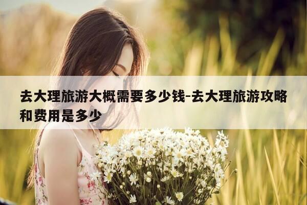 去大理旅游大概需要多少钱-去大理旅游攻略和费用是多少-第1张图片-优惠活动网