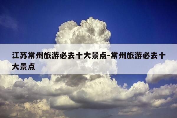 江苏常州旅游必去十大景点-常州旅游必去十大景点-第1张图片-优惠活动网