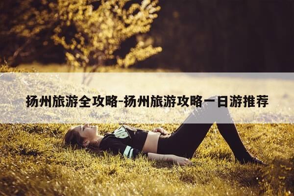 扬州旅游全攻略-扬州旅游攻略一日游推荐-第1张图片-优惠活动网
