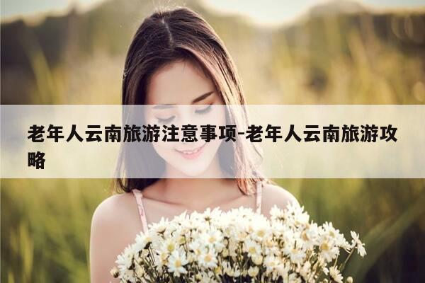 老年人云南旅游注意事项-老年人云南旅游攻略-第1张图片-优惠活动网