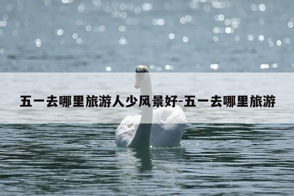 五一去哪里旅游人少风景好-五一去哪里旅游-第1张图片-优惠活动网