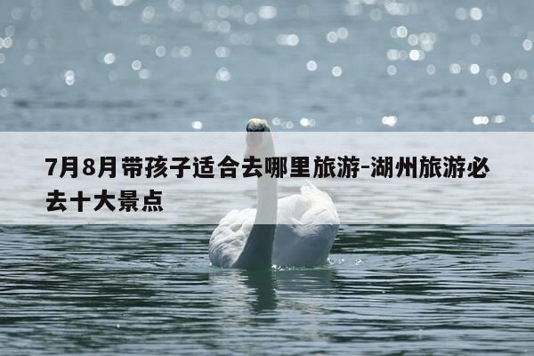 7月8月带孩子适合去哪里旅游-湖州旅游必去十大景点-第1张图片-优惠活动网