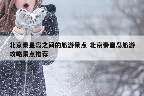 北京秦皇岛之间的旅游景点-北京秦皇岛旅游攻略景点推荐-第1张图片-优惠活动网