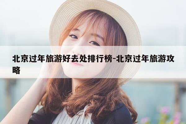 北京过年旅游好去处排行榜-北京过年旅游攻略-第1张图片-优惠活动网