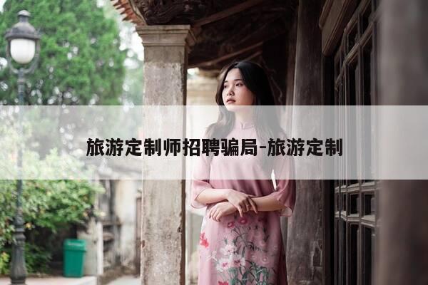 旅游定制师招聘骗局-旅游定制-第1张图片-优惠活动网
