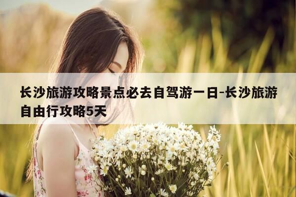 长沙旅游攻略景点必去自驾游一日-长沙旅游自由行攻略5天-第1张图片-优惠活动网
