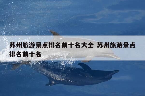 苏州旅游景点排名前十名大全-苏州旅游景点排名前十名-第1张图片-优惠活动网