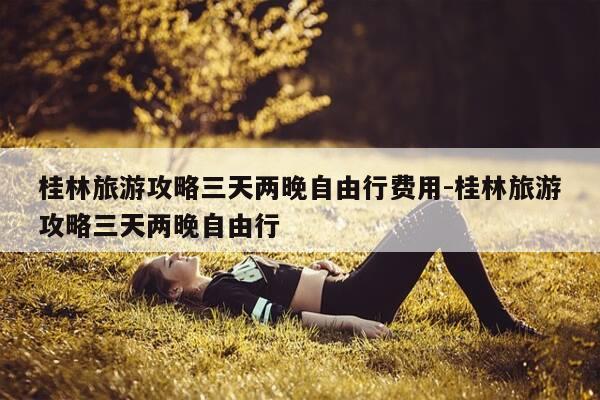 桂林旅游攻略三天两晚自由行费用-桂林旅游攻略三天两晚自由行-第1张图片-优惠活动网