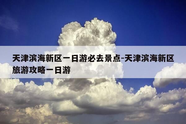 天津滨海新区一日游必去景点-天津滨海新区旅游攻略一日游-第1张图片-优惠活动网