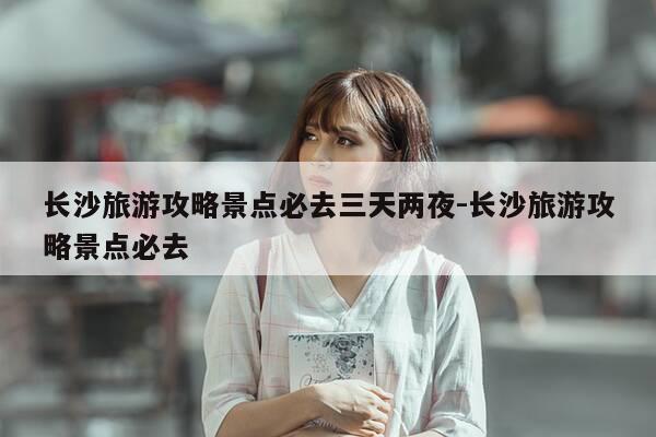 长沙旅游攻略景点必去三天两夜-长沙旅游攻略景点必去-第1张图片-优惠活动网