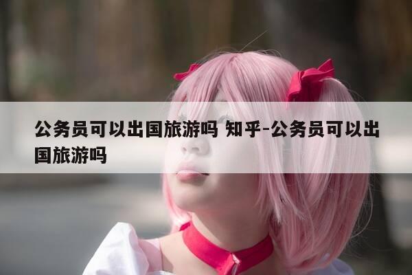 公务员可以出国旅游吗 知乎-公务员可以出国旅游吗-第1张图片-优惠活动网