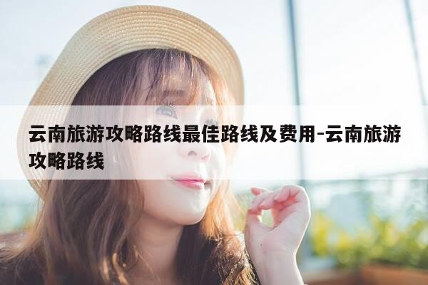 云南旅游攻略路线最佳路线及费用-云南旅游攻略路线-第1张图片-优惠活动网