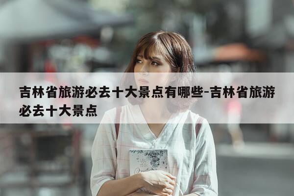 吉林省旅游必去十大景点有哪些-吉林省旅游必去十大景点-第1张图片-优惠活动网