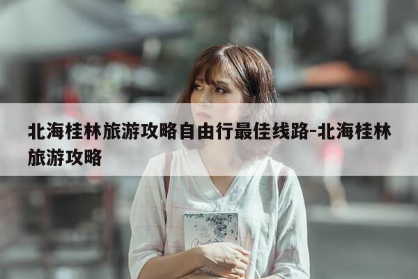 北海桂林旅游攻略自由行最佳线路-北海桂林旅游攻略-第1张图片-优惠活动网