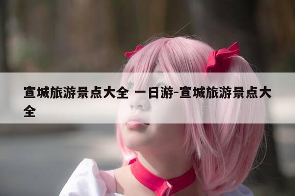 宣城旅游景点大全 一日游-宣城旅游景点大全-第1张图片-优惠活动网