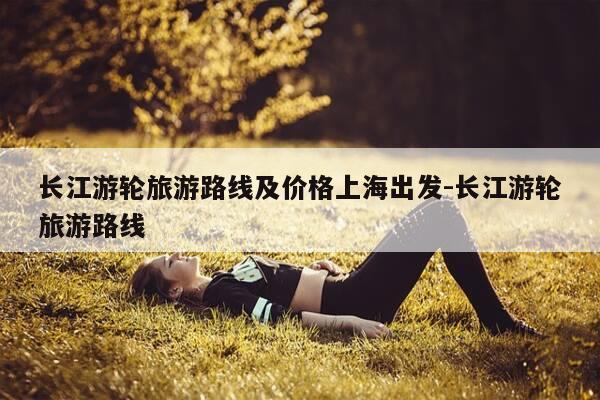 长江游轮旅游路线及价格上海出发-长江游轮旅游路线-第1张图片-优惠活动网
