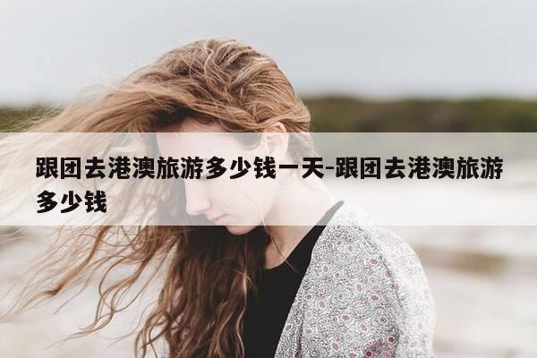 跟团去港澳旅游多少钱一天-跟团去港澳旅游多少钱-第1张图片-优惠活动网