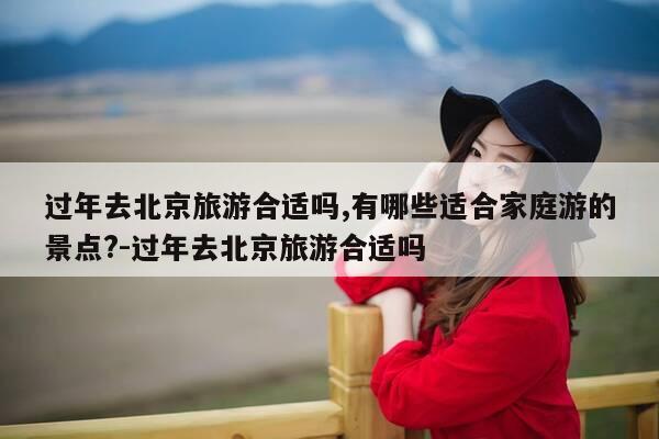 过年去北京旅游合适吗,有哪些适合家庭游的景点?-过年去北京旅游合适吗-第1张图片-优惠活动网