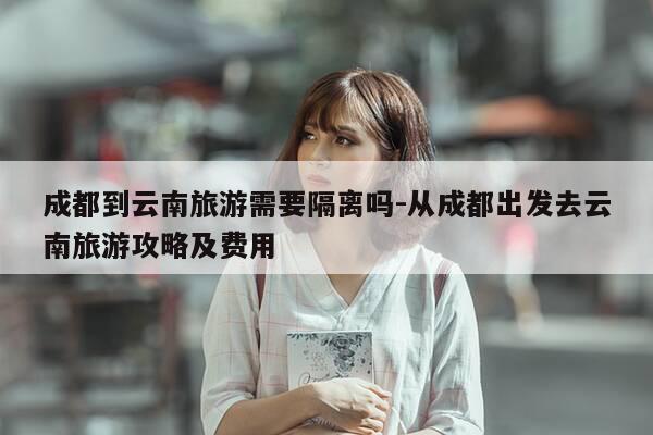 成都到云南旅游需要隔离吗-从成都出发去云南旅游攻略及费用-第1张图片-优惠活动网