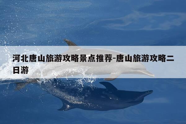 河北唐山旅游攻略景点推荐-唐山旅游攻略二日游-第1张图片-优惠活动网 河北唐山旅游攻略景点推荐-唐山旅游攻略二日游-第1张图片-优惠活动网