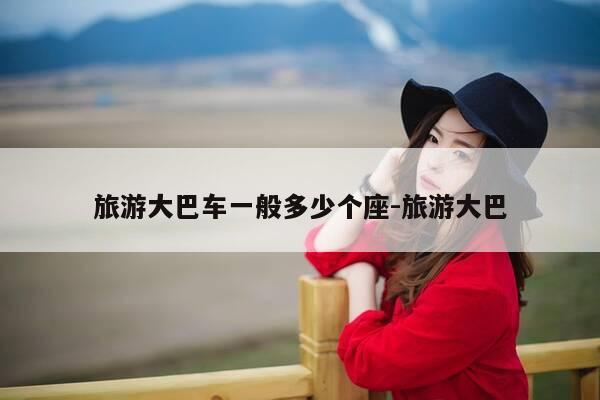 旅游大巴车一般多少个座-旅游大巴-第1张图片-优惠活动网 旅游大巴车一般多少个座-旅游大巴-第1张图片-优惠活动网