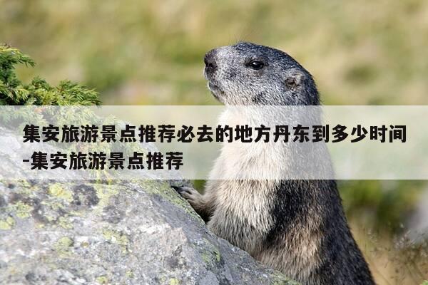 集安旅游景点推荐必去的地方丹东到多少时间-集安旅游景点推荐-第1张图片-优惠活动网 集安旅游景点推荐必去的地方丹东到多少时间-集安旅游景点推荐-第1张图片-优惠活动网