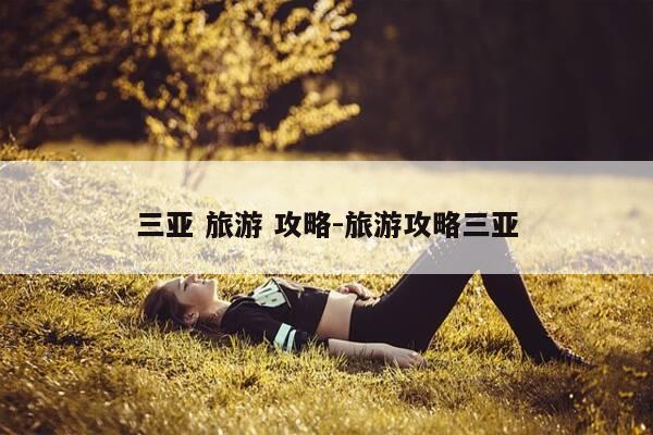 三亚 旅游 攻略-旅游攻略三亚-第1张图片-优惠活动网 三亚 旅游 攻略-旅游攻略三亚-第1张图片-优惠活动网