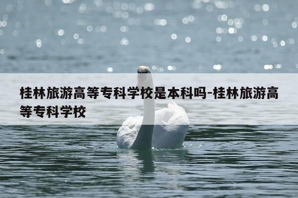 桂林旅游高等专科学校是本科吗-桂林旅游高等专科学校-第1张图片-优惠活动网 桂林旅游高等专科学校是本科吗-桂林旅游高等专科学校-第1张图片-优惠活动网