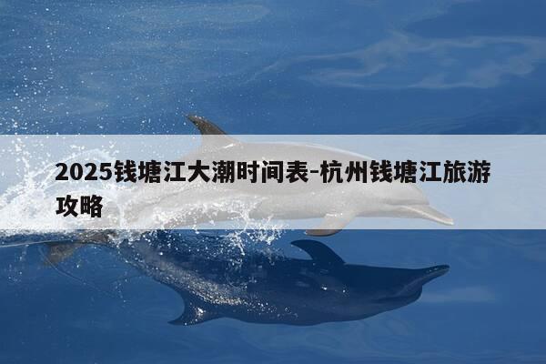 2025钱塘江大潮时间表-杭州钱塘江旅游攻略-第1张图片-优惠活动网