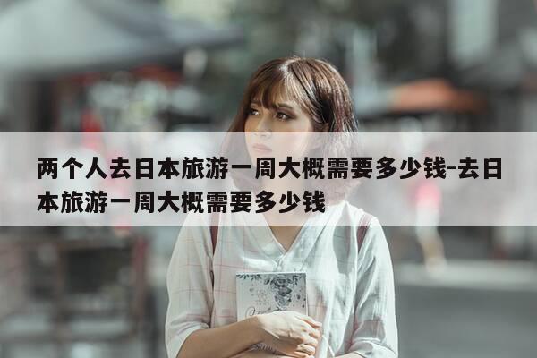 两个人去日本旅游一周大概需要多少钱-去日本旅游一周大概需要多少钱-第1张图片-优惠活动网