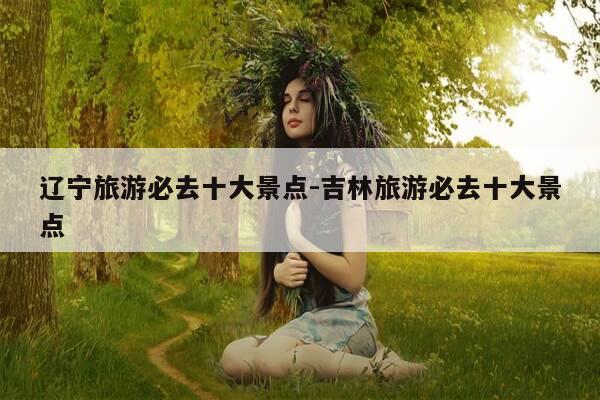 辽宁旅游必去十大景点-吉林旅游必去十大景点-第1张图片-优惠活动网 辽宁旅游必去十大景点-吉林旅游必去十大景点-第1张图片-优惠活动网