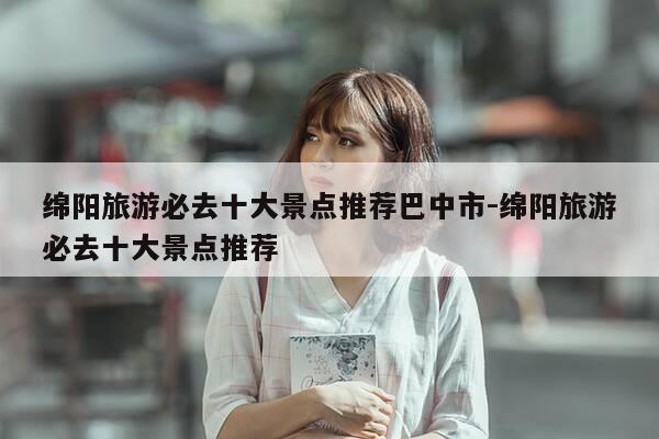 绵阳旅游必去十大景点推荐巴中市-绵阳旅游必去十大景点推荐-第1张图片-优惠活动网 绵阳旅游必去十大景点推荐巴中市-绵阳旅游必去十大景点推荐-第1张图片-优惠活动网