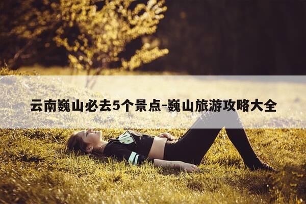 云南巍山必去5个景点-巍山旅游攻略大全-第1张图片-优惠活动网 云南巍山必去5个景点-巍山旅游攻略大全-第1张图片-优惠活动网