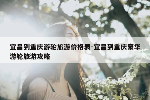 宜昌到重庆游轮旅游价格表-宜昌到重庆豪华游轮旅游攻略-第1张图片-优惠活动网 宜昌到重庆游轮旅游价格表-宜昌到重庆豪华游轮旅游攻略-第1张图片-优惠活动网