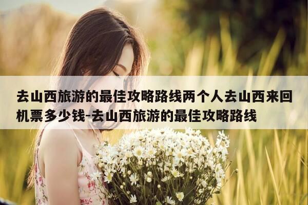 去山西旅游的最佳攻略路线两个人去山西来回机票多少钱-去山西旅游的最佳攻略路线-第1张图片-优惠活动网 去山西旅游的最佳攻略路线两个人去山西来回机票多少钱-去山西旅游的最佳攻略路线-第1张图片-优惠活动网