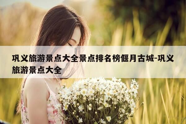 巩义旅游景点大全景点排名榜偃月古城-巩义旅游景点大全-第1张图片-优惠活动网