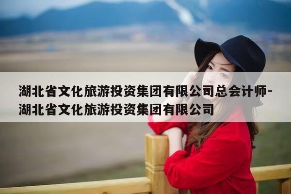湖北省文化旅游投资集团有限公司总会计师-湖北省文化旅游投资集团有限公司-第1张图片-优惠活动网 湖北省文化旅游投资集团有限公司总会计师-湖北省文化旅游投资集团有限公司-第1张图片-优惠活动网