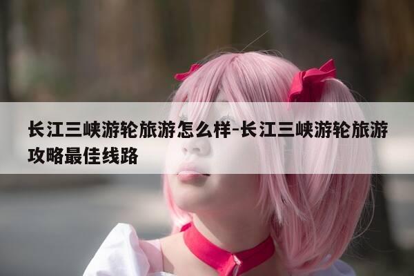 长江三峡游轮旅游怎么样-长江三峡游轮旅游攻略最佳线路-第1张图片-优惠活动网 长江三峡游轮旅游怎么样-长江三峡游轮旅游攻略最佳线路-第1张图片-优惠活动网