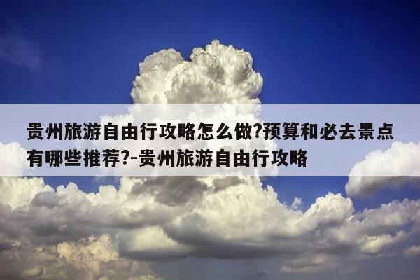 贵州旅游自由行攻略怎么做?预算和必去景点有哪些推荐?-贵州旅游自由行攻略-第1张图片-优惠活动网