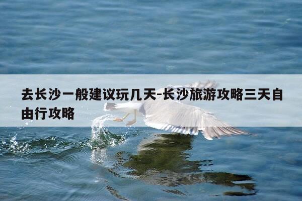 去长沙一般建议玩几天-长沙旅游攻略三天自由行攻略-第1张图片-优惠活动网