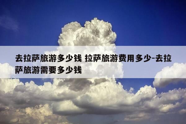 去拉萨旅游多少钱 拉萨旅游费用多少-去拉萨旅游需要多少钱-第1张图片-优惠活动网 去拉萨旅游多少钱 拉萨旅游费用多少-去拉萨旅游需要多少钱-第1张图片-优惠活动网
