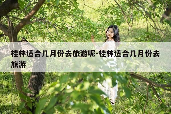 桂林适合几月份去旅游呢-桂林适合几月份去旅游-第1张图片-优惠活动网 桂林适合几月份去旅游呢-桂林适合几月份去旅游-第1张图片-优惠活动网
