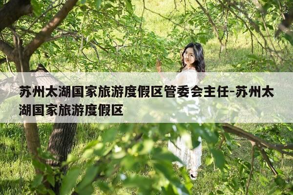 苏州太湖国家旅游度假区管委会主任-苏州太湖国家旅游度假区-第1张图片-优惠活动网 苏州太湖国家旅游度假区管委会主任-苏州太湖国家旅游度假区-第1张图片-优惠活动网